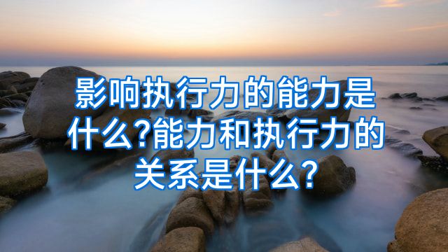 影响执行力的能力是什么?能力和执行力的关系是什么?