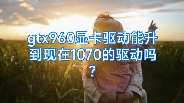 gtx960显卡驱动能升到现在1070的驱动吗?