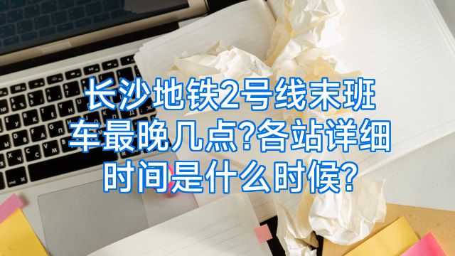 长沙地铁2号线末班车最晚几点?各站详细时间是什么时候?