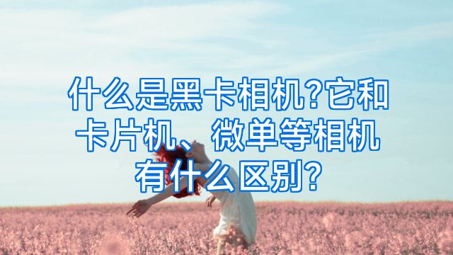 什么是黑卡相机?它和卡片机、微单等相机有什么区别?