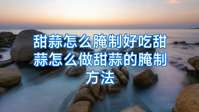 甜蒜怎么腌制好吃甜蒜怎么做甜蒜的腌制方法
