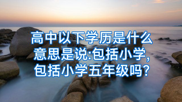 高中以下学历是什么意思是说:包括小学,包括小学五年级吗?
