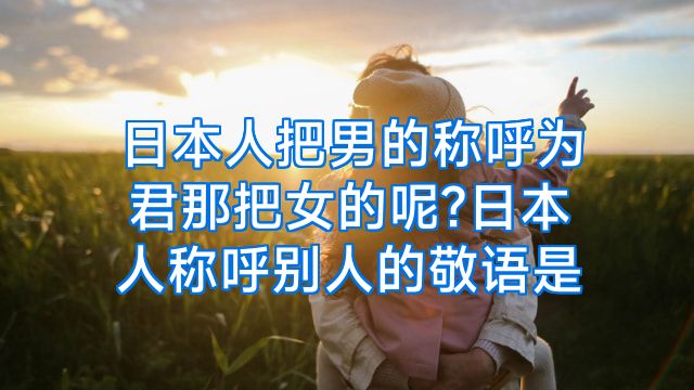 日本人把男的称呼为君那把女的呢?日本人称呼别人的敬语是