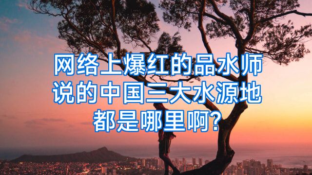 网络上爆红的品水师说的中国三大水源地都是哪里啊?