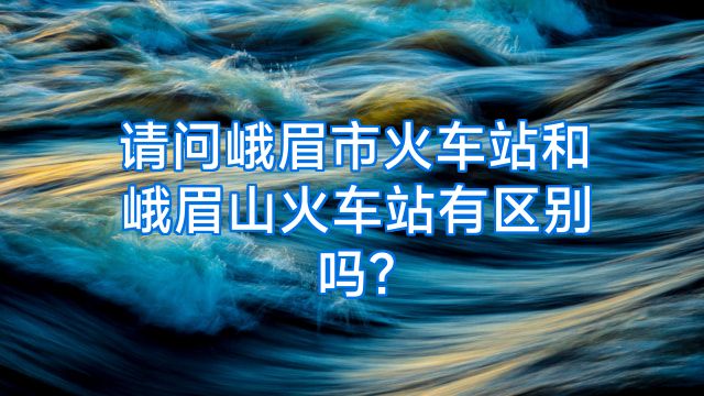 请问峨眉市火车站和峨眉山火车站有区别吗?