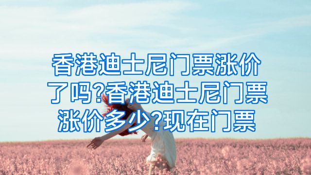 香港迪士尼门票涨价了吗?香港迪士尼门票涨价多少?现在门票