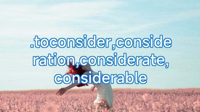 .toconsider,consideration,considerate,considerable